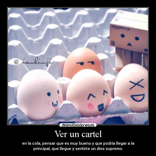 Ver un cartel - en la cola, pensar que es muy bueno y que podría llegar a la
principal, que llegue y sentirte un dios supremo.