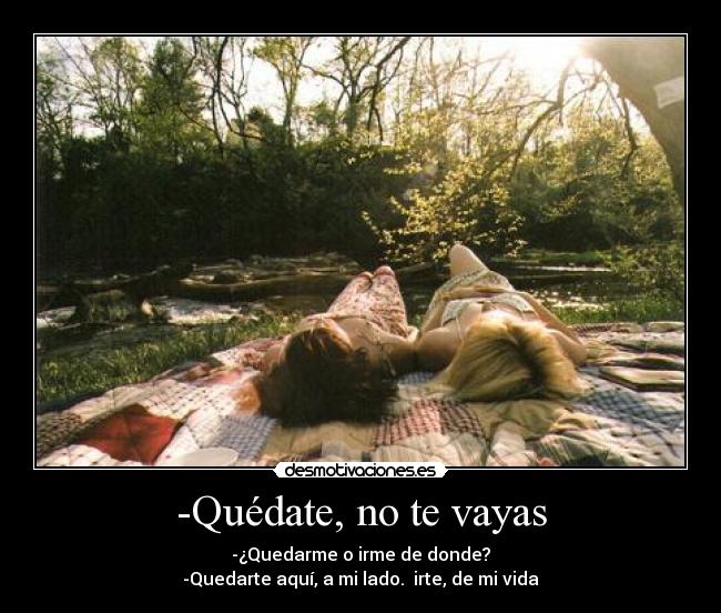 -Quédate, no te vayas - -¿Quedarme o irme de donde?
-Quedarte aquí, a mi lado. irte, de mi vida