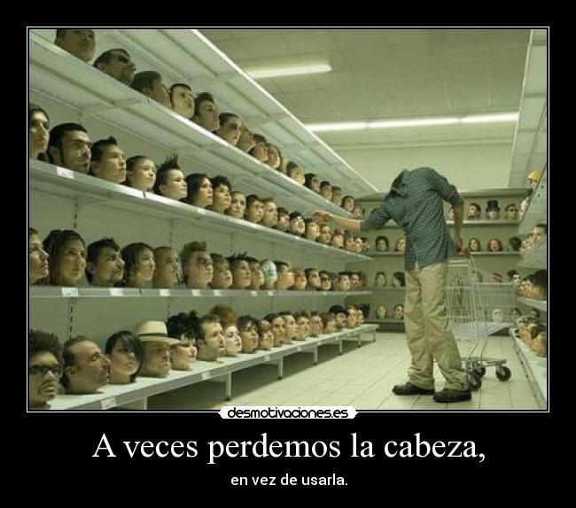 A veces perdemos la cabeza, - en vez de usarla.