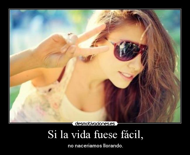 Si la vida fuese fácil, - no naceriamos llorando.