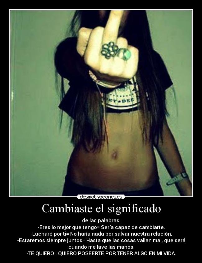 Cambiaste el significado - de las palabras:
-Eres lo mejor que tengo= Sería capaz de cambiarte.
-Lucharé por ti= No haría nada por salvar nuestra relación.
-Estaremos siempre juntos= Hasta que las cosas vallan mal, que será
cuando me lave las manos.
-TE QUIERO= QUIERO POSEERTE POR TENER ALGO EN MI VIDA.