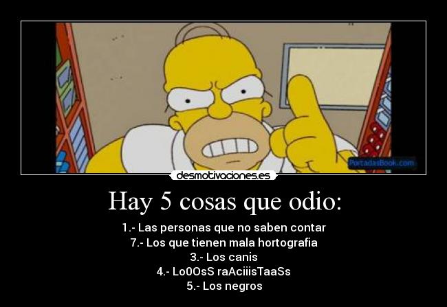Hay 5 cosas que odio: - 1.- Las personas que no saben contar
7.- Los que tienen mala hortografia
3.- Los canis
4.- Lo0OsS raAciiisTaaSs
5.- Los negros