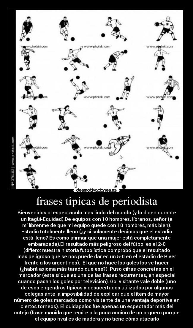 frases tipicas de periodista - Bienvenidos al espectáculo más lindo del mundo (y lo dicen durante
un Itagüí-Equidad).De equipos con 10 hombres, líbranos, señor (a
mí líbrenme de que mi equipo quede con 10 hombres, más bien).
Estadio totalmente lleno (¿y si solamente decimos que el estadio
está lleno? Es como afirmar que una mujer está completamente
embarazada).El resultado más peligroso del fútbol es el 2-0
(difiero: nuestra historia futbolística comprobó que el resultado
más peligroso que se nos puede dar es un 5-0 en el estadio de River
frente a los argentinos).  El que no hace los goles los ve hacer
(¿habrá axioma más tarado que ese?). Puso cifras concretas en el
marcador (esta sí que es una de las frases recurrentes, en especial
cuando pasan los goles por televisión). Gol visitante vale doble (uno
de esos engendros típicos y desacertados utilizados por algunos
colegas ante la imposibilidad de explicar que el ítem de mayor
número de goles marcados como visitante da una ventaja deportiva en
ciertos torneos). El cuidapalos fue apenas un espectador más del
cotejo (frase manida que remite a la poca acción de un arquero porque
el equipo rival es de madera y no tiene cómo atacarlo