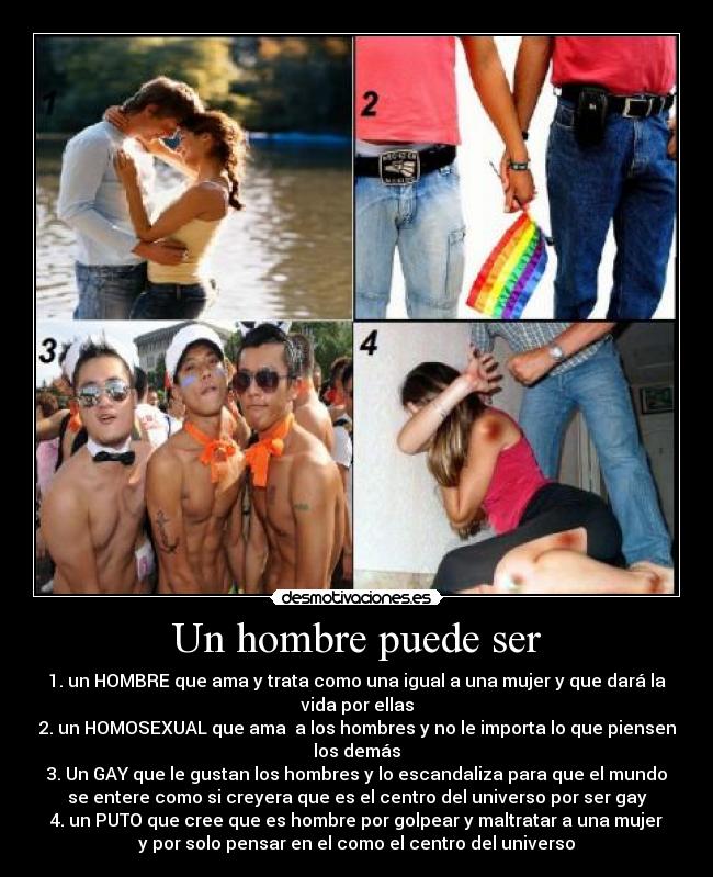 Un hombre puede ser - 1. un HOMBRE que ama y trata como una igual a una mujer y que dará la
vida por ellas
2. un HOMOSEXUAL que ama a los hombres y no le importa lo que piensen
los demás
3. Un GAY que le gustan los hombres y lo escandaliza para que el mundo
se entere como si creyera que es el centro del universo por ser gay
4. un PUTO que cree que es hombre por golpear y maltratar a una mujer
y por solo pensar en el como el centro del universo