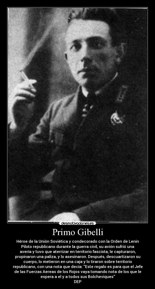 Primo Gibelli - Héroe de la Unión Soviética y condecorado con la Orden de Lenin
Piloto republicano durante la guerra civil, su avión sufrió una
avería y tuvo que aterrizar en territorio fascista, le capturaron,
propinaron una paliza, y lo asesinaron. Después, descuartizaron su
cuerpo, lo metieron en una caja y lo tiraron sobre territorio
republicano, con una nota que decía: Este regalo es para que el Jefe
de las Fuerzas Aereas de los Rojos vaya tomando nota de los que le
espera a el y a todos sus Bolcheviques
DEP