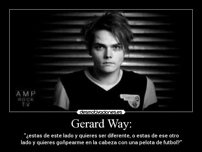 Gerard Way: - ¿estas de este lado y quieres ser diferente, o estas de ese otro
lado y quieres goñpearme en la cabeza con una pelota de futbol?