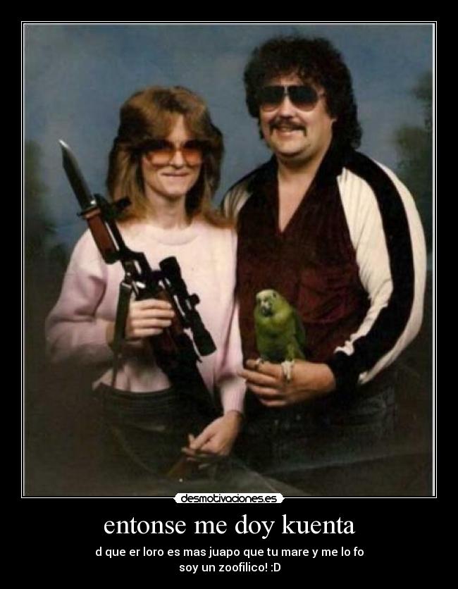entonse me doy kuenta - d que er loro es mas juapo que tu mare y me lo fo
soy un zoofilico! :D