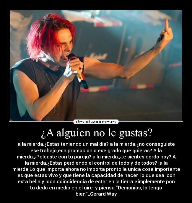 ¿A alguien no le gustas? - a la mierda.¿Estas teniendo un mal dia? a la mierda.¿no conseguiste
ese trabajo,esa promocion o ese grado que quieras?.A la
mierda.¿Peleaste con tu pareja? a la mierda.¿te sientes gordo hoy? A
la mierda.¿Estas perdiendo el control de todo y de todos? ¡a la
mierda!Lo que importa ahora no importa pronto:la unica cosa importante
es que estas vivo y que tiene la capacidad de hacer lo que sea con
esta bella y loca coincidencia de estar en la tierra.Simplemente pon
tu dedo en medio en el aire y piensa Demonios, lo tengo
bien..Gerard Way