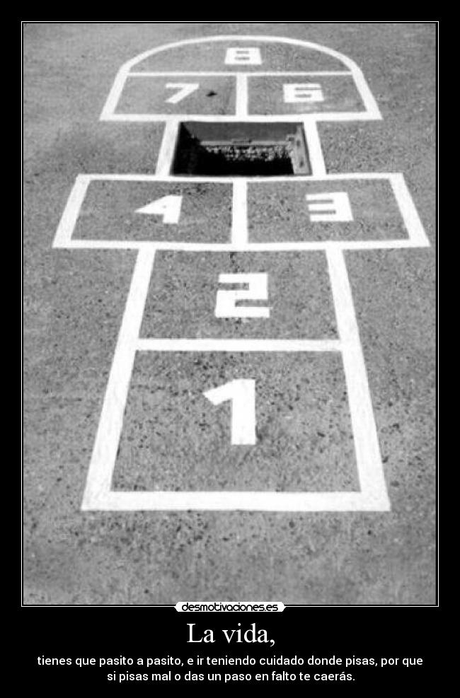 La vida, - tienes que pasito a pasito, e ir teniendo cuidado donde pisas, por que
si pisas mal o das un paso en falto te caerás.