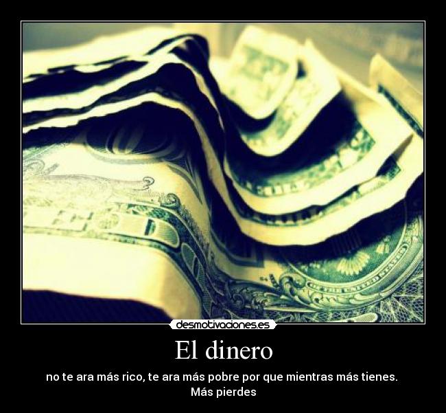 El dinero - no te ara más rico, te ara más pobre por que mientras más tienes. 
Más pierdes