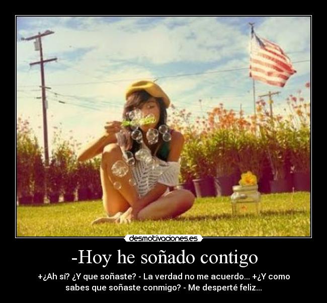 -Hoy he soñado contigo - +¿Ah sí? ¿Y que soñaste? - La verdad no me acuerdo... +¿Y como
sabes que soñaste conmigo? - Me desperté feliz...♥