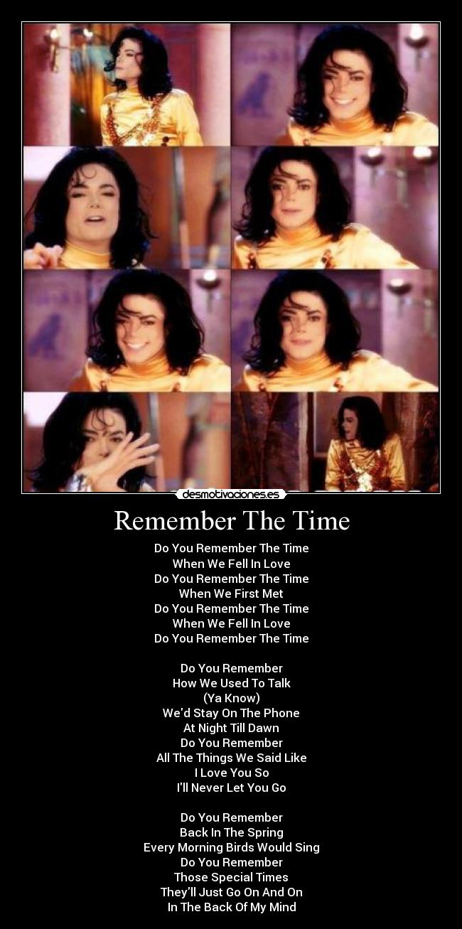 Remember The Time - Do You Remember The Time
When We Fell In Love
Do You Remember The Time
When We First Met
Do You Remember The Time
When We Fell In Love
Do You Remember The Time
Do You Remember
How We Used To Talk
(Ya Know)
Wed Stay On The Phone
At Night Till Dawn
Do You Remember
All The Things We Said Like
I Love You So
Ill Never Let You Go
Do You Remember
Back In The Spring
Every Morning Birds Would Sing
Do You Remember
Those Special Times
Theyll Just Go On And On
In The Back Of My Mind