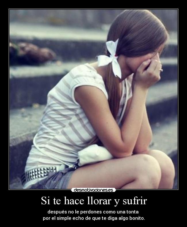 Si te hace llorar y sufrir - después no le perdones como una tonta
por el simple echo de que te diga algo bonito.