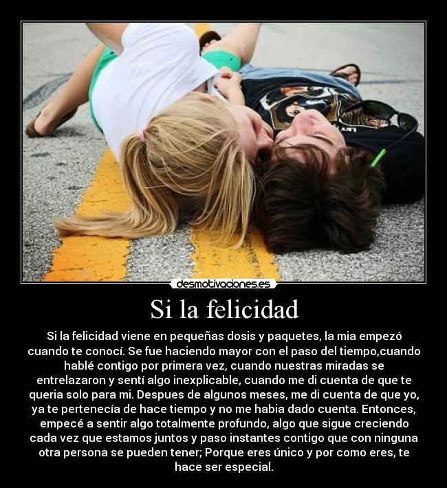 Si la felicidad - Si la felicidad viene en pequeñas dosis y paquetes, la mia empezó
cuando te conocí. Se fue haciendo mayor con el paso del tiempo,cuando
hablé contigo por primera vez, cuando nuestras miradas se
entrelazaron y sentí algo inexplicable, cuando me di cuenta de que te
queria solo para mi. Despues de algunos meses, me di cuenta de que yo,
ya te pertenecía de hace tiempo y no me habia dado cuenta. Entonces,
empecé a sentir algo totalmente profundo, algo que sigue creciendo
cada vez que estamos juntos y paso instantes contigo que con ninguna
otra persona se pueden tener; Porque eres único y por como eres, te
hace ser especial.