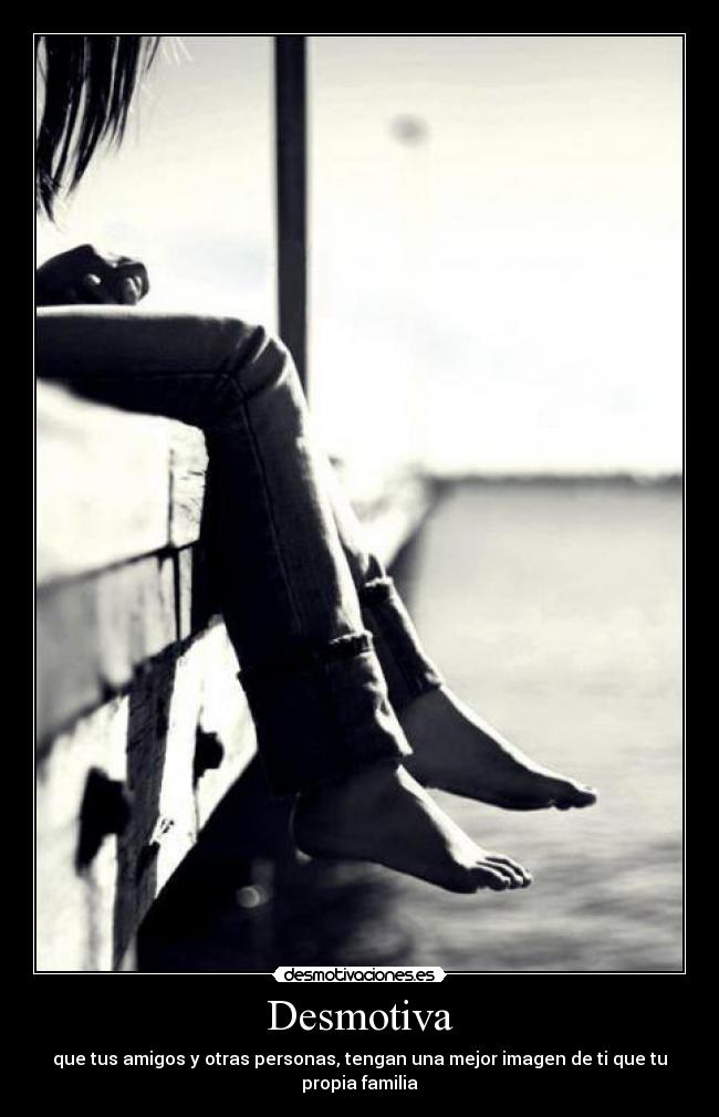 Desmotiva - que tus amigos y otras personas, tengan una mejor imagen de ti que tu propia familia