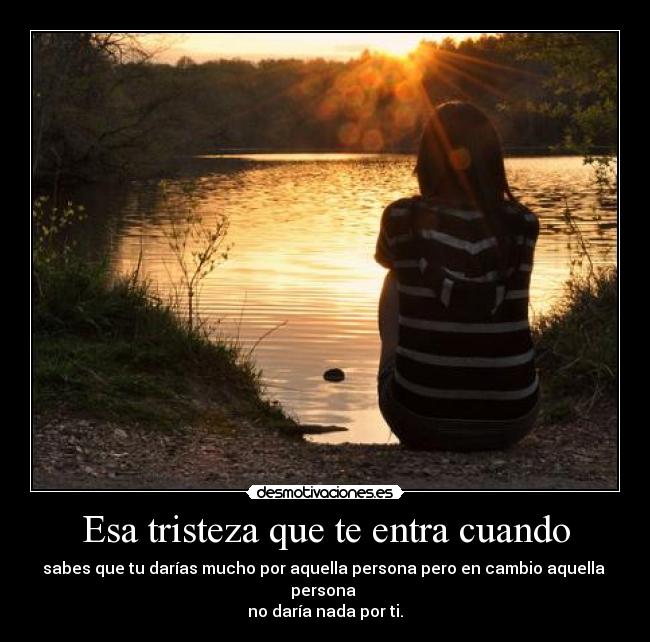 Esa tristeza que te entra cuando - sabes que tu darías mucho por aquella persona pero en cambio aquella persona
no daría nada por ti.