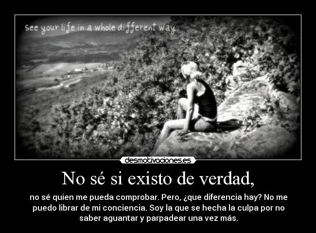 No sé si existo de verdad, - no sé quien me pueda comprobar. Pero, ¿que diferencia hay? No me
puedo librar de mi conciencia. Soy la que se hecha la culpa por no
saber aguantar y parpadear una vez más.