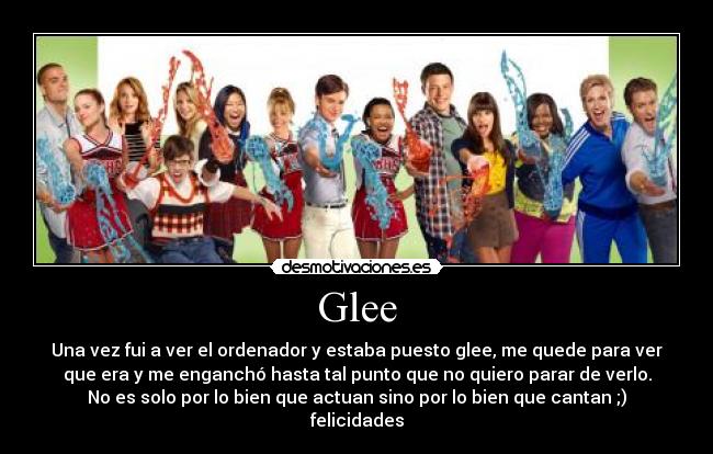 Glee - Una vez fui a ver el ordenador y estaba puesto glee, me quede para ver
que era y me enganchó hasta tal punto que no quiero parar de verlo.
No es solo por lo bien que actuan sino por lo bien que cantan ;)
felicidades