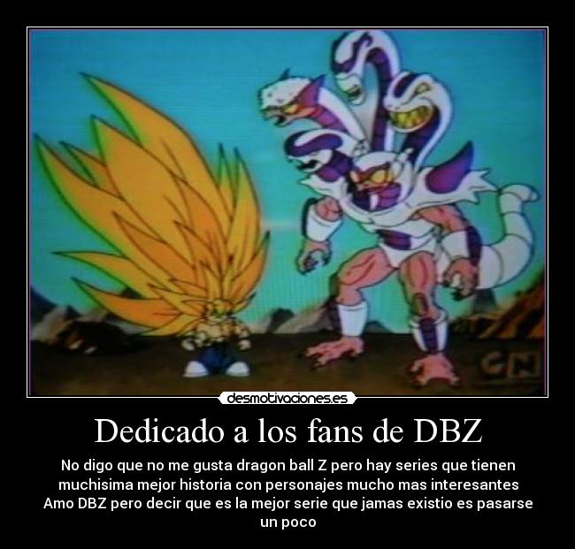 Dedicado a los fans de DBZ - No digo que no me gusta dragon ball Z pero hay series que tienen
muchisima mejor historia con personajes mucho mas interesantes
Amo DBZ pero decir que es la mejor serie que jamas existio es pasarse
un poco