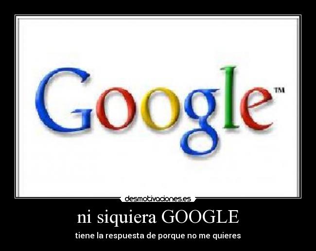 ni siquiera GOOGLE - tiene la respuesta de porque no me quieres