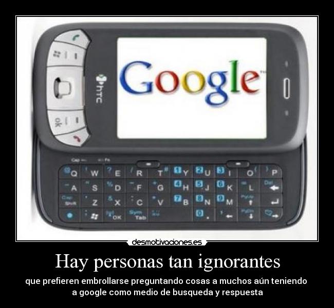 Hay personas tan ignorantes - que prefieren embrollarse preguntando cosas a muchos aún teniendo 
a google como medio de busqueda y respuesta