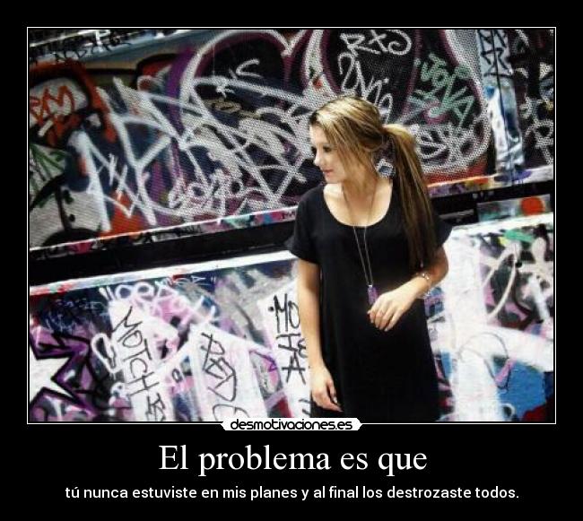 El problema es que - tú nunca estuviste en mis planes y al final los destrozaste todos.