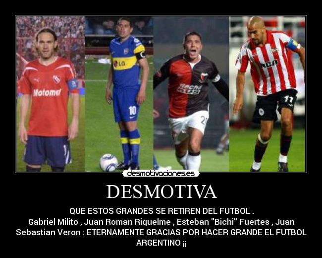 DESMOTIVA - QUE ESTOS GRANDES SE RETIREN DEL FUTBOL .
Gabriel Milito , Juan Roman Riquelme , Esteban Bichi Fuertes , Juan
Sebastian Veron : ETERNAMENTE GRACIAS POR HACER GRANDE EL FUTBOL
ARGENTINO ¡¡