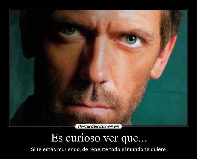 Es curioso ver que... - Si te estas muriendo, de repente todo el mundo te quiere.