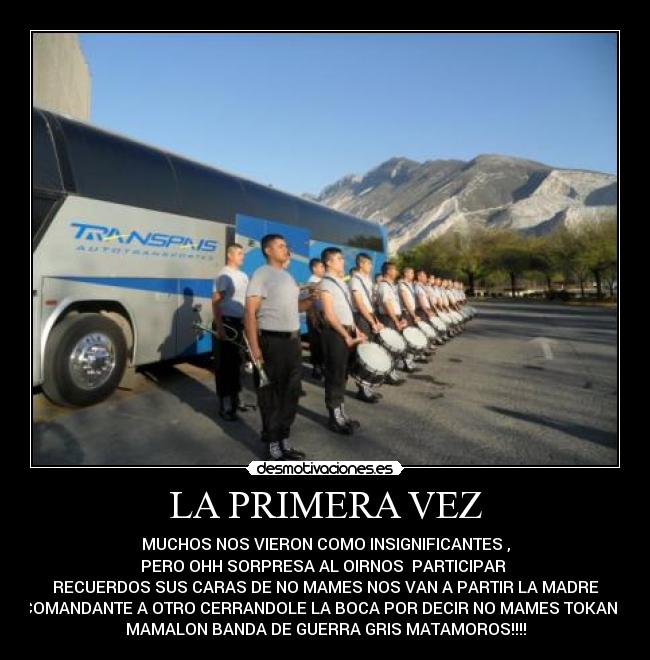 LA PRIMERA VEZ - MUCHOS NOS VIERON COMO INSIGNIFICANTES ,
PERO OHH SORPRESA AL OIRNOS PARTICIPAR
RECUERDOS SUS CARAS DE NO MAMES NOS VAN A PARTIR LA MADRE
UN COMANDANTE A OTRO CERRANDOLE LA BOCA POR DECIR NO MAMES TOKAN BIEN
MAMALON BANDA DE GUERRA GRIS MATAMOROS!!!!