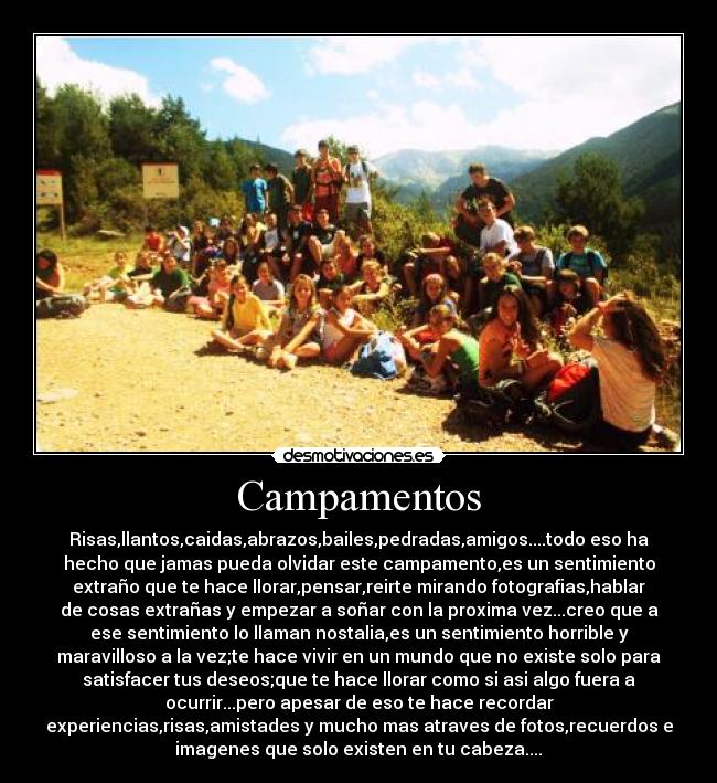 Campamentos - Risas,llantos,caidas,abrazos,bailes,pedradas,amigos....todo eso ha
hecho que jamas pueda olvidar este campamento,es un sentimiento
extraño que te hace llorar,pensar,reirte mirando fotografias,hablar
de cosas extrañas y empezar a soñar con la proxima vez...creo que a
ese sentimiento lo llaman nostalia,es un sentimiento horrible y
maravilloso a la vez;te hace vivir en un mundo que no existe solo para
satisfacer tus deseos;que te hace llorar como si asi algo fuera a
ocurrir...pero apesar de eso te hace recordar
experiencias,risas,amistades y mucho mas atraves de fotos,recuerdos e
imagenes que solo existen en tu cabeza....♥