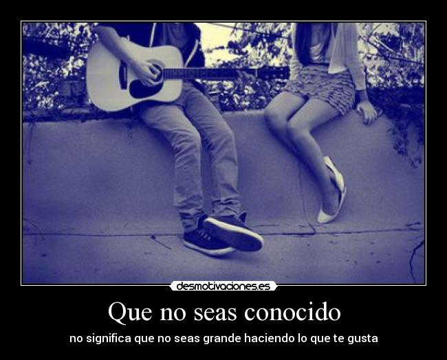 Que no seas conocido - no significa que no seas grande haciendo lo que te gusta