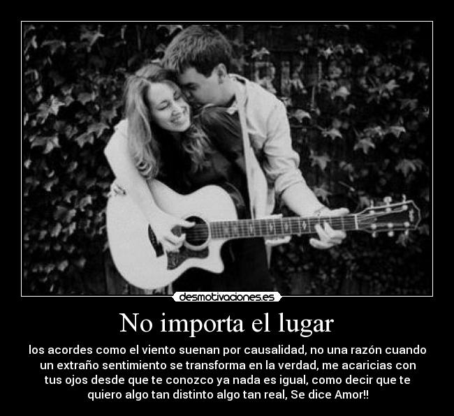 No importa el lugar - los acordes como el viento suenan por causalidad, no una razón cuando
un extraño sentimiento se transforma en la verdad, me acaricias con
tus ojos desde que te conozco ya nada es igual, como decir que te
quiero algo tan distinto algo tan real, Se dice Amor!!