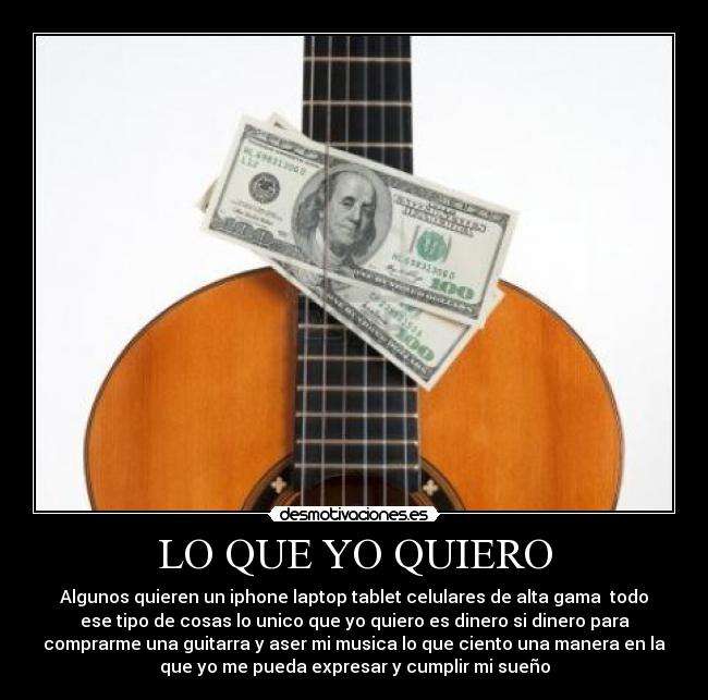 LO QUE YO QUIERO - Algunos quieren un iphone laptop tablet celulares de alta gama todo
ese tipo de cosas lo unico que yo quiero es dinero si dinero para
comprarme una guitarra y aser mi musica lo que ciento una manera en la
que yo me pueda expresar y cumplir mi sueño
