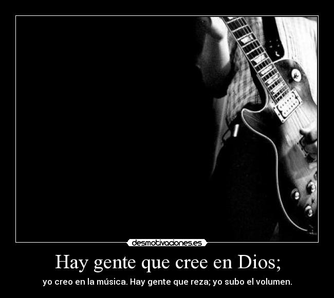 Hay gente que cree en Dios; - yo creo en la música. Hay gente que reza; yo subo el volumen.