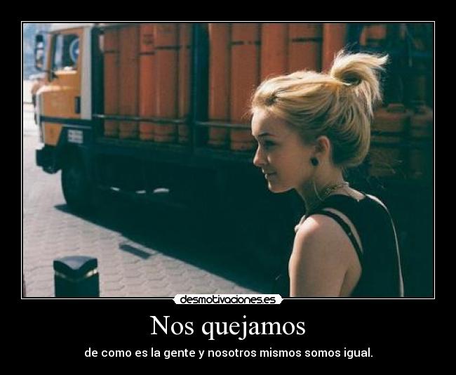 Nos quejamos - de como es la gente y nosotros mismos somos igual.
