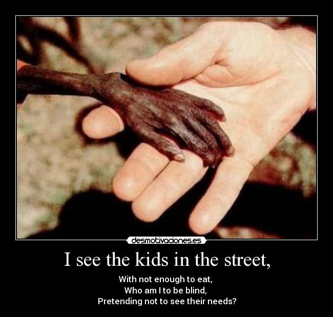 I see the kids in the street, - With not enough to eat, 
Who am I to be blind, 
Pretending not to see their needs?