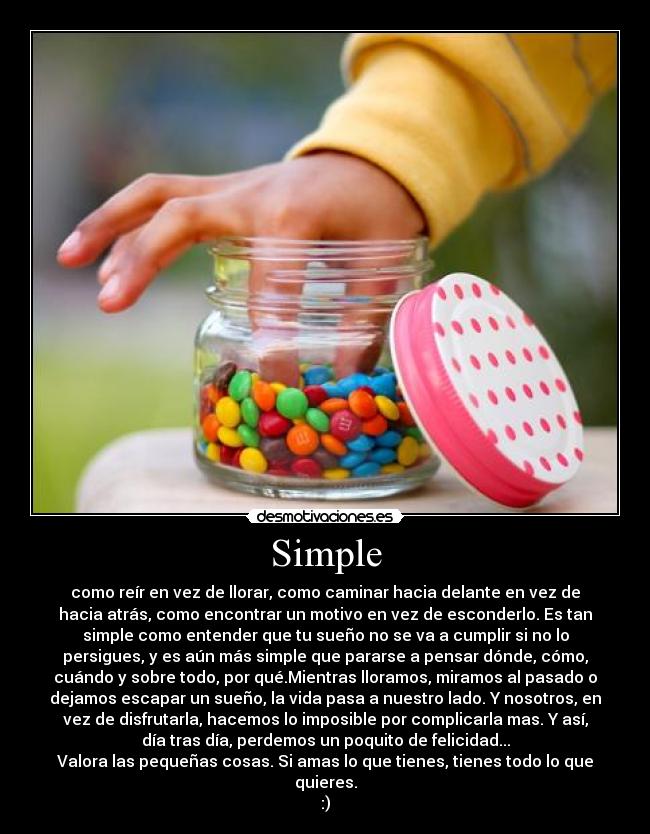 Simple - como reír en vez de llorar, como caminar hacia delante en vez de
hacia atrás, como encontrar un motivo en vez de esconderlo. Es tan
simple como entender que tu sueño no se va a cumplir si no lo
persigues, y es aún más simple que pararse a pensar dónde, cómo,
cuándo y sobre todo, por qué.Mientras lloramos, miramos al pasado o
dejamos escapar un sueño, la vida pasa a nuestro lado. Y nosotros, en
vez de disfrutarla, hacemos lo imposible por complicarla mas. Y así,
día tras día, perdemos un poquito de felicidad...
Valora las pequeñas cosas. Si amas lo que tienes, tienes todo lo que
quieres.
:)