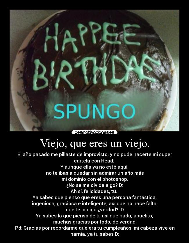 Viejo, que eres un viejo. - El año pasado me pillaste de improvisto, y no pude hacerte mi super
cartela con Head. 
Y aunque ella ya no esté aquí,
no te ibas a quedar sin admirar un año más
mi dominio con el photoshop.
¿No se me olvida algo? D:
Ah sí, felicidades, tú. 
Ya sabes que pienso que eres una persona fantástica,
ingeniosa, graciosa e inteligente, así que no hace falta 
que te lo diga ¿verdad? :D
Ya sabes lo que pienso de ti, así que nada, abuelito,
muchas gracias por todo, de verdad.
Pd: Gracias por recordarme que era tu cumpleaños, mi cabeza vive en
narnia, ya tu sabes D: