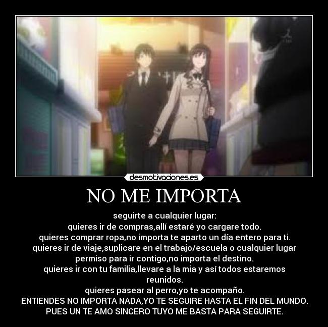 NO ME IMPORTA - seguirte a cualquier lugar:
quieres ir de compras,allí estaré yo cargare todo.
quieres comprar ropa,no importa te aparto un día entero para ti.
quieres ir de viaje,suplicare en el trabajo/escuela o cualquier lugar
permiso para ir contigo,no importa el destino.
quieres ir con tu familia,llevare a la mia y así todos estaremos
reunidos.
quieres pasear al perro,yo te acompaño.
ENTIENDES NO IMPORTA NADA,YO TE SEGUIRE HASTA EL FIN DEL MUNDO.
PUES UN TE AMO SINCERO TUYO ME BASTA PARA SEGUIRTE.