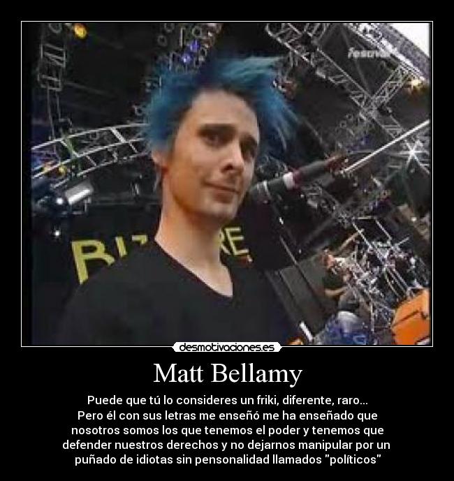Matt Bellamy - Puede que tú lo consideres un friki, diferente, raro...
Pero él con sus letras me enseñó me ha enseñado que
nosotros somos los que tenemos el poder y tenemos que
defender nuestros derechos y no dejarnos manipular por un 
puñado de idiotas sin pensonalidad llamados políticos