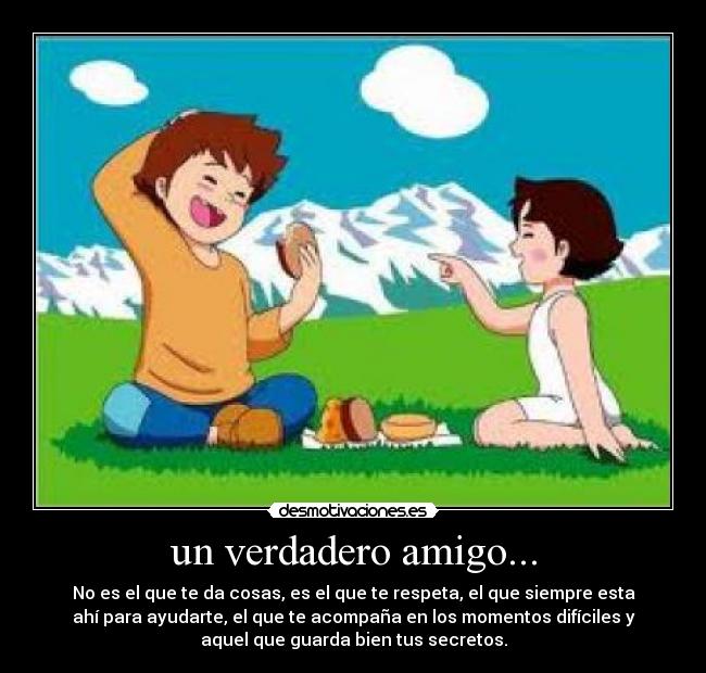 un verdadero amigo... - No es el que te da cosas, es el que te respeta, el que siempre esta
ahí para ayudarte, el que te acompaña en los momentos difíciles y
aquel que guarda bien tus secretos.