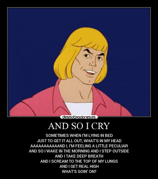 AND SO I CRY - SOMETIMES WHEN IM LYING IN BED
JUST TO GET IT ALL OUT, WHATS IN MY HEAD
AAAAAAAAAAAND I, IM FEELING A LITTLE PECULIAR
AND SO I WAKE IN THE MORNING AND I STEP OUTSIDE
AND I TAKE DEEP BREATH
AND I SCREAM TO THE TOP OF MY LUNGS
AND I GET REAL HIGH
WHATS GOIN ON?