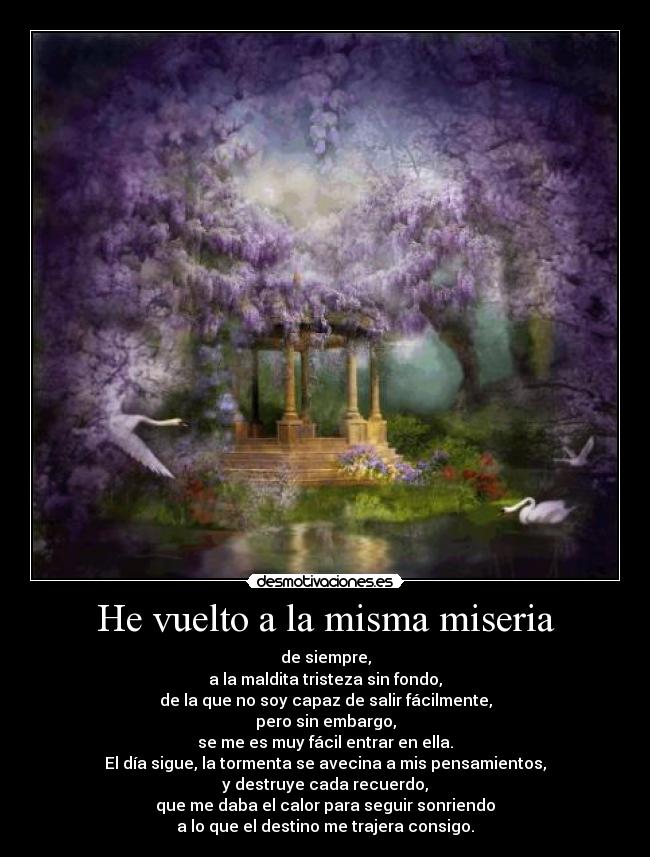 He vuelto a la misma miseria - de siempre,
a la maldita tristeza sin fondo,
de la que no soy capaz de salir fácilmente,
pero sin embargo,
se me es muy fácil entrar en ella.
El día sigue, la tormenta se avecina a mis pensamientos,
y destruye cada recuerdo,
que me daba el calor para seguir sonriendo
a lo que el destino me trajera consigo.