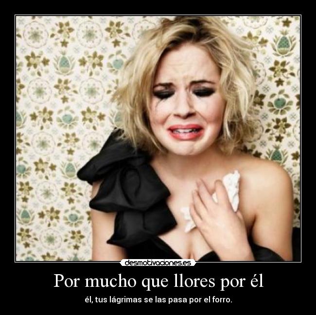 Por mucho que llores por él - él, tus lágrimas se las pasa por el forro.