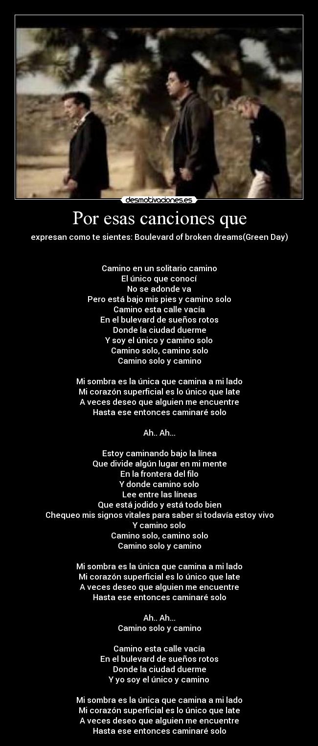 Por esas canciones que - expresan como te sientes: Boulevard of broken dreams(Green Day)


Camino en un solitario camino
El único que conocí
No se adonde va
Pero está bajo mis pies y camino solo
Camino esta calle vacía
En el bulevard de sueños rotos
Donde la ciudad duerme
Y soy el único y camino solo
Camino solo, camino solo
Camino solo y camino

Mi sombra es la única que camina a mi lado
Mi corazón superficial es lo único que late
A veces deseo que alguien me encuentre
Hasta ese entonces caminaré solo

Ah.. Ah...

Estoy caminando bajo la línea
Que divide algún lugar en mi mente
En la frontera del filo
Y donde camino solo
Lee entre las líneas
Que está jodido y está todo bien
Chequeo mis signos vitales para saber si todavía estoy vivo
Y camino solo
Camino solo, camino solo
Camino solo y camino

Mi sombra es la única que camina a mi lado
Mi corazón superficial es lo único que late
A veces deseo que alguien me encuentre
Hasta ese entonces caminaré solo

Ah.. Ah...
Camino solo y camino

Camino esta calle vacía
En el bulevard de sueños rotos
Donde la ciudad duerme
Y yo soy el único y camino

Mi sombra es la única que camina a mi lado
Mi corazón superficial es lo único que late
A veces deseo que alguien me encuentre
Hasta ese entonces caminaré solo