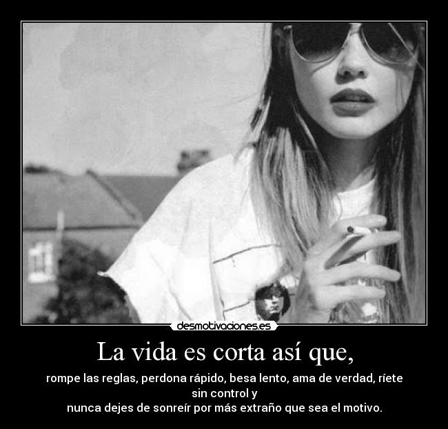 La vida es corta así que, - rompe las reglas, perdona rápido, besa lento, ama de verdad, ríete sin control y
nunca dejes de sonreír por más extraño que sea el motivo.