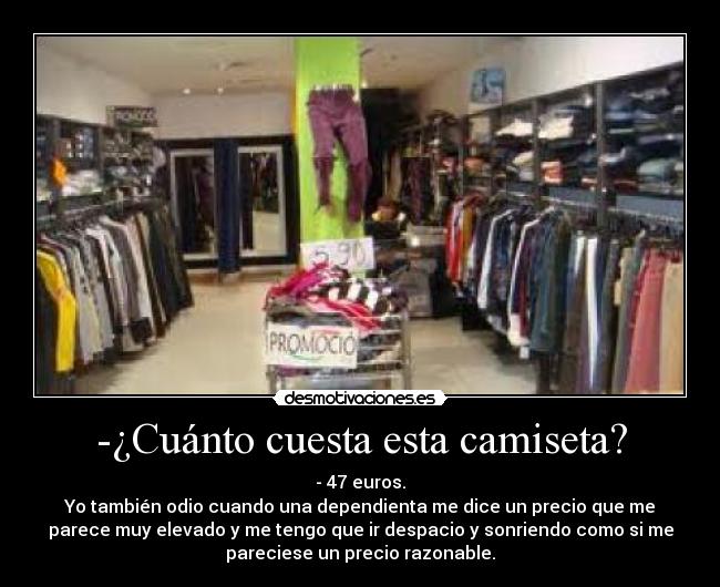 -¿Cuánto cuesta esta camiseta? - - 47 euros.
Yo también odio cuando una dependienta me dice un precio que me
parece muy elevado y me tengo que ir despacio y sonriendo como si me
pareciese un precio razonable.
