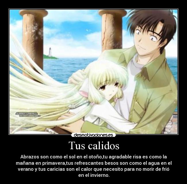 Tus calidos - Abrazos son como el sol en el otoño,tu agradable risa es como la
mañana en primavera,tus refrescantes besos son como el agua en el
verano y tus caricias son el calor que necesito para no morir de frió
en el invierno.