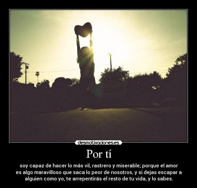 Por tí - soy capaz de hacer lo más vil, rastrero y miserable; porque el amor
es algo maravilloso que saca lo peor de nosotros, y si dejas escapar a
alguien como yo, te arrepentirás el resto de tu vida, y lo sabes.