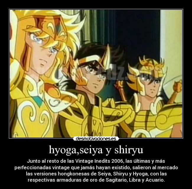 hyoga,seiya y shiryu - Junto al resto de las Vintage Inedits 2006, las últimas y más
perfeccionadas vintage que jamás hayan existido, salieron al mercado
las versiones hongkonesas de Seiya, Shiryu y Hyoga, con las
respectivas armaduras de oro de Sagitario, Libra y Acuario.